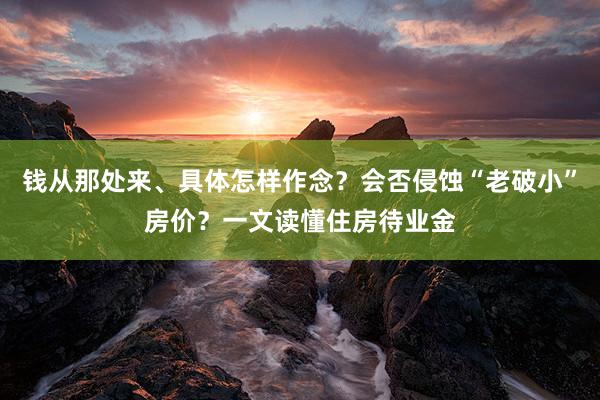 钱从那处来、具体怎样作念？会否侵蚀“老破小”房价？一文读懂住房待业金