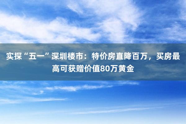 实探“五一”深圳楼市：特价房直降百万，买房最高可获赠价值80万黄金