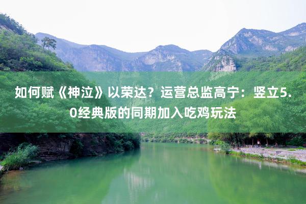 如何赋《神泣》以荣达？运营总监高宁：竖立5.0经典版的同期加入吃鸡玩法