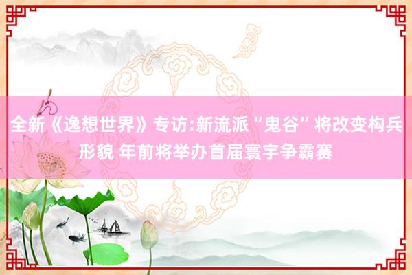 全新《逸想世界》专访:新流派“鬼谷”将改变构兵形貌 年前将举办首届寰宇争霸赛