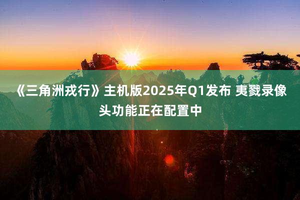 《三角洲戎行》主机版2025年Q1发布 夷戮录像头功能正在配置中