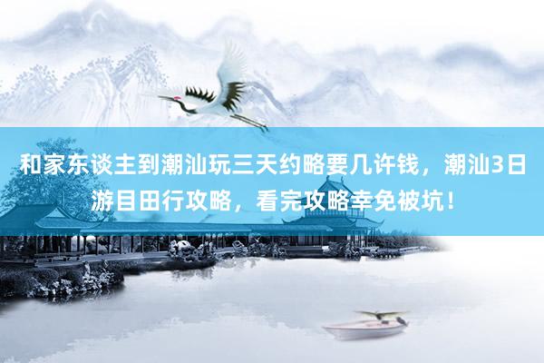 和家东谈主到潮汕玩三天约略要几许钱，潮汕3日游目田行攻略，看完攻略幸免被坑！