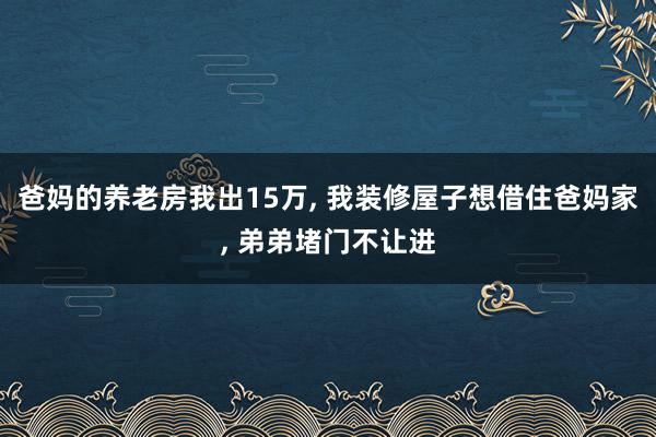 爸妈的养老房我出15万, 我装修屋子想借住爸妈家, 弟弟堵门不让进