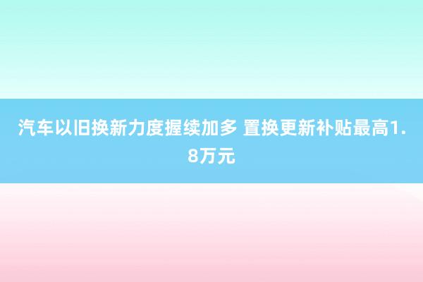 汽车以旧换新力度握续加多 置换更新补贴最高1.8万元