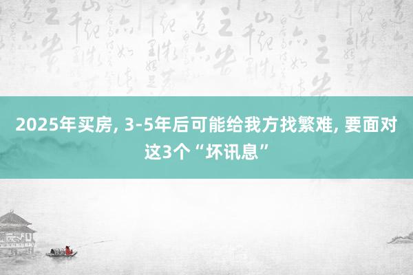 2025年买房, 3-5年后可能给我方找繁难, 要面对这3个“坏讯息”