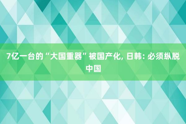 7亿一台的“大国重器”被国产化, 日韩: 必须纵脱中国