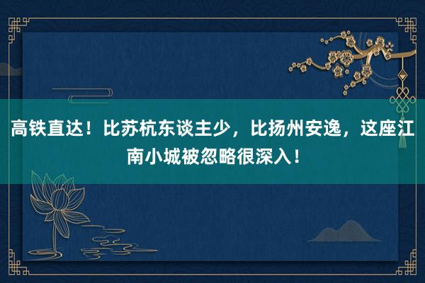 高铁直达！比苏杭东谈主少，比扬州安逸，这座江南小城被忽略很深入！