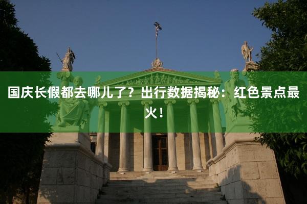 国庆长假都去哪儿了？出行数据揭秘：红色景点最火！