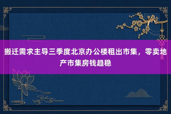 搬迁需求主导三季度北京办公楼租出市集，零卖地产市集房钱趋稳