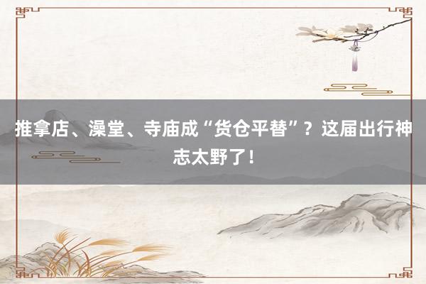 推拿店、澡堂、寺庙成“货仓平替”？这届出行神志太野了！