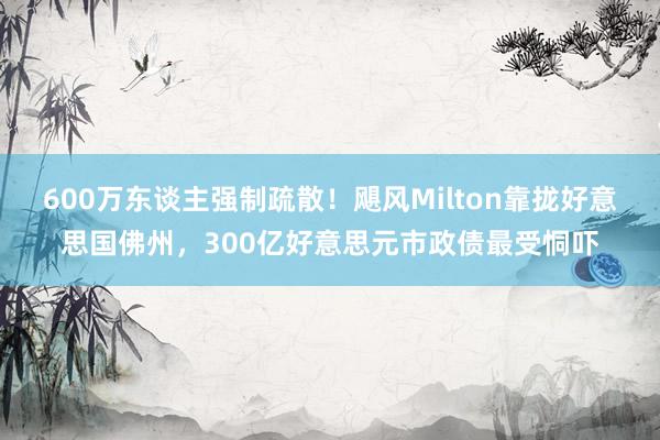 600万东谈主强制疏散！飓风Milton靠拢好意思国佛州，300亿好意思元市政债最受恫吓