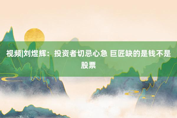 视频|刘煜辉：投资者切忌心急 巨匠缺的是钱不是股票