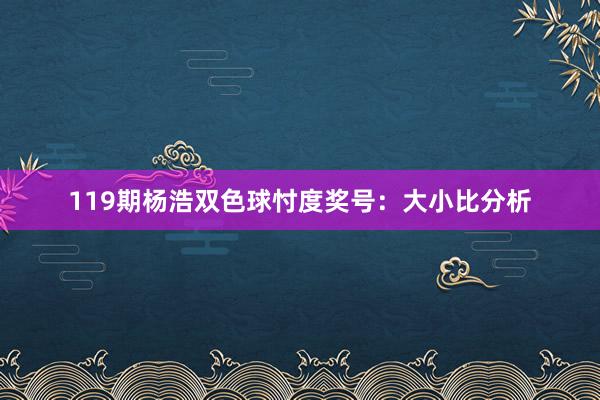 119期杨浩双色球忖度奖号：大小比分析