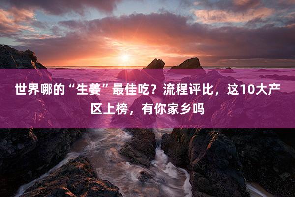 世界哪的“生姜”最佳吃？流程评比，这10大产区上榜，有你家乡吗