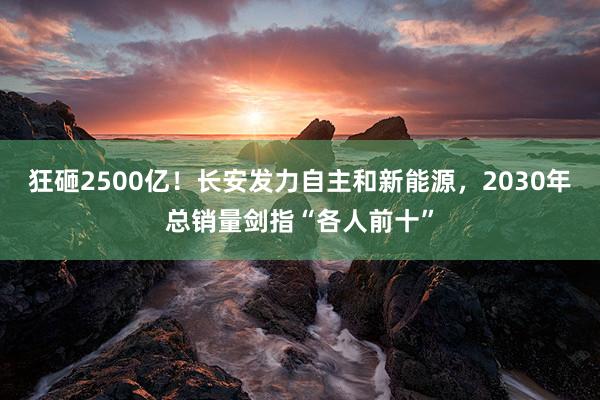 狂砸2500亿！长安发力自主和新能源，2030年总销量剑指“各人前十”