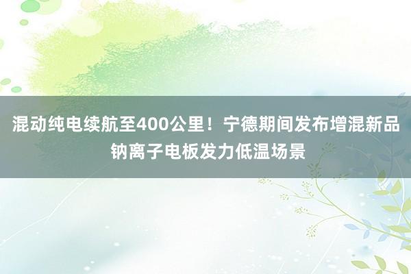 混动纯电续航至400公里！宁德期间发布增混新品 钠离子电板发力低温场景