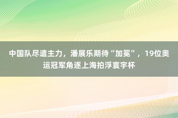 中国队尽遣主力，潘展乐期待“加冕”，19位奥运冠军角逐上海拍浮寰宇杯