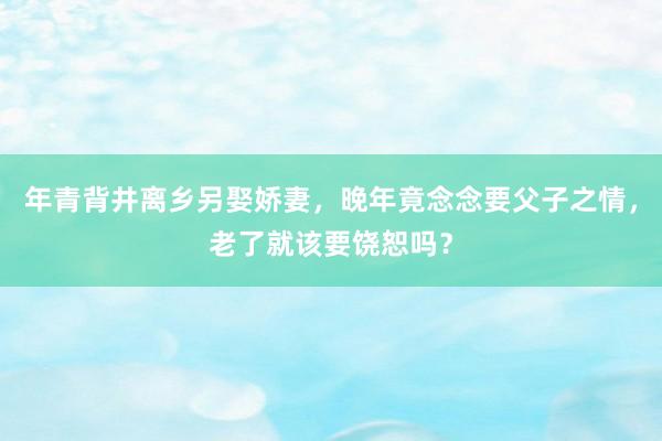 年青背井离乡另娶娇妻，晚年竟念念要父子之情，老了就该要饶恕吗？