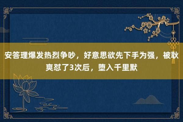 安答理爆发热烈争吵，好意思欲先下手为强，被耿爽怼了3次后，堕入千里默