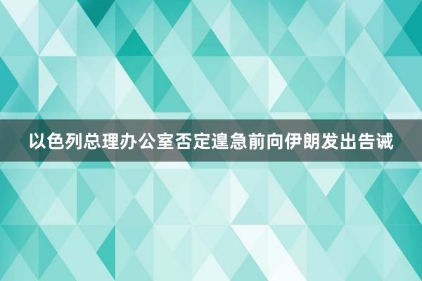 以色列总理办公室否定遑急前向伊朗发出告诫