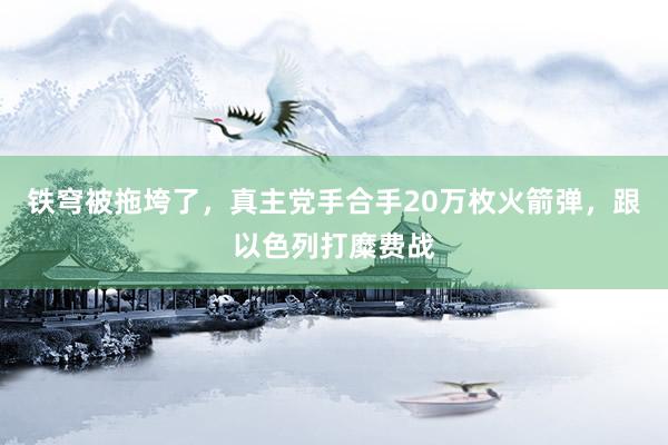 铁穹被拖垮了，真主党手合手20万枚火箭弹，跟以色列打糜费战