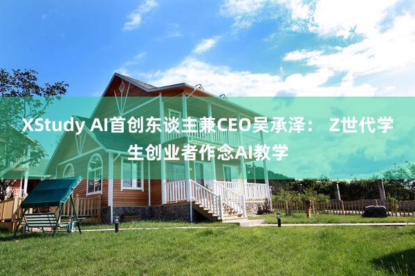 XStudy AI首创东谈主兼CEO吴承泽： Z世代学生创业者作念AI教学