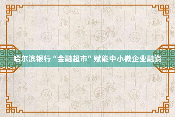 哈尔滨银行“金融超市”赋能中小微企业融资