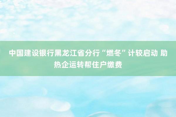 中国建设银行黑龙江省分行“燃冬”计较启动 助热企运转帮住户缴费