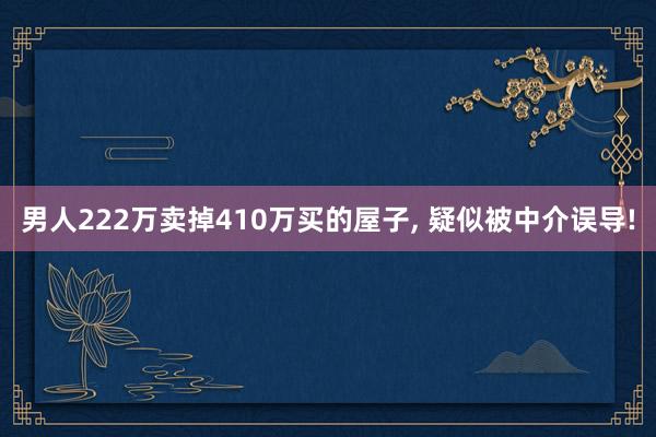 男人222万卖掉410万买的屋子, 疑似被中介误导!