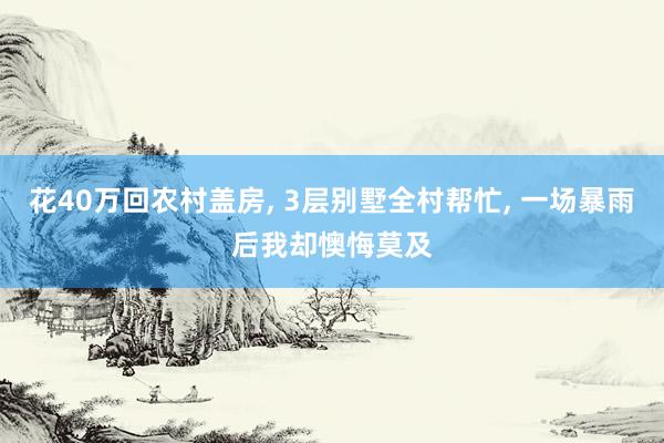 花40万回农村盖房, 3层别墅全村帮忙, 一场暴雨后我却懊悔莫及