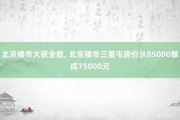 北京楼市大获全胜, 北京楼市三里屯房价从85000酿成75000元