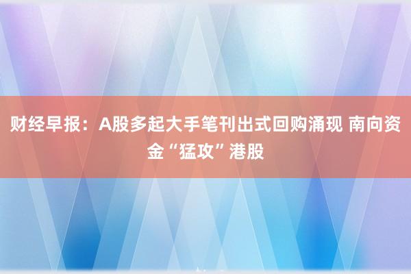 财经早报：A股多起大手笔刊出式回购涌现 南向资金“猛攻”港股