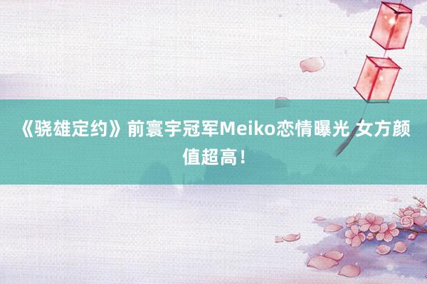 《骁雄定约》前寰宇冠军Meiko恋情曝光 女方颜值超高！