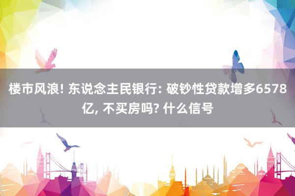 楼市风浪! 东说念主民银行: 破钞性贷款增多6578亿, 不买房吗? 什么信号