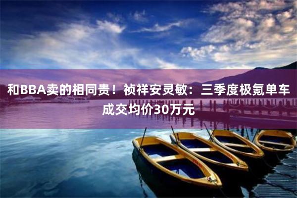 和BBA卖的相同贵！祯祥安灵敏：三季度极氪单车成交均价30万元