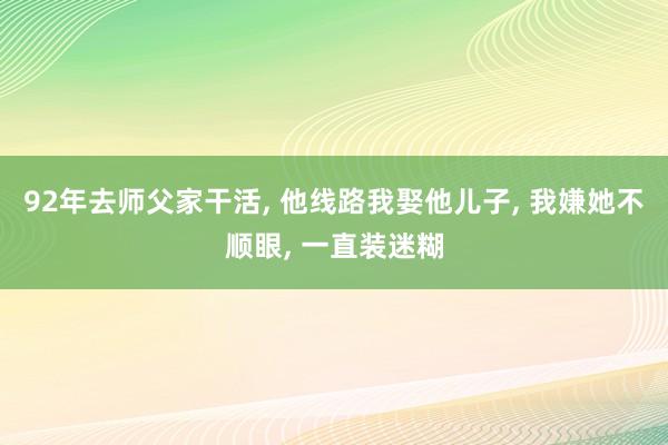 92年去师父家干活, 他线路我娶他儿子, 我嫌她不顺眼, 一直装迷糊