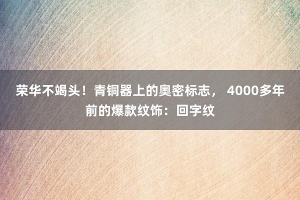 荣华不竭头！青铜器上的奥密标志， 4000多年前的爆款纹饰：回字纹